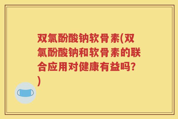 双氯酚酸钠软骨素(双氯酚酸钠和软骨素的联合应用对健康有益吗?) 双氯酚酸钠软骨素(双氯酚酸钠和软骨素的联合应用对健康有益吗?)