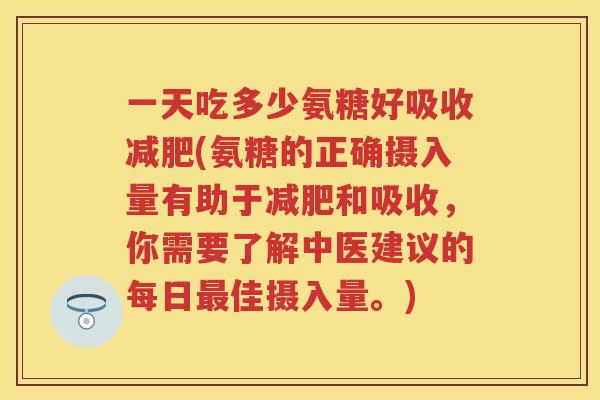 一天吃多少氨糖好吸收(氨糖的正确摄入量有助于和吸收，你需要了解中医建议的每日佳摄入量。)