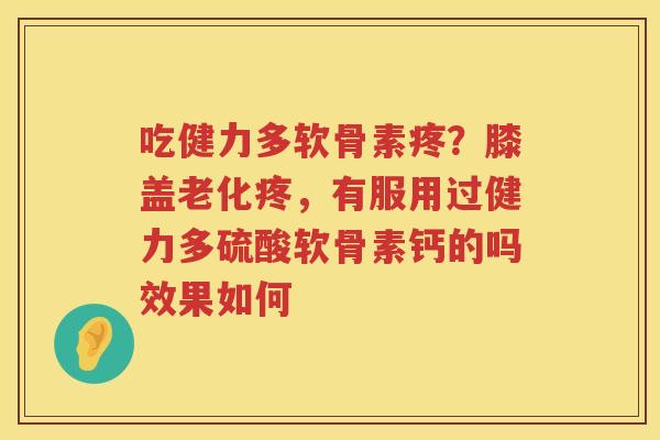 吃健力多软骨素疼?膝盖老化疼,有服用过健力多硫酸软骨素钙的吗效果如何 吃健力多软骨素疼?膝盖老化疼,有服用过健力多硫酸软骨素钙的吗效果如何