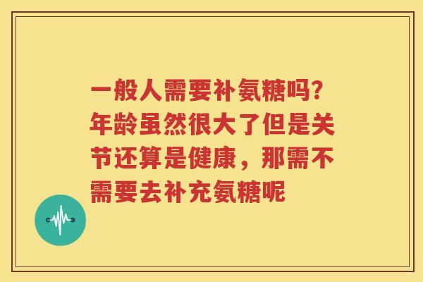 一般人需要补氨糖吗?年龄虽然很大了但是关节还算是健康,那需不需要去补充氨糖呢 一般人需要补氨糖吗?年龄虽然很大了但是关节还算是健康,那需不需要去补充氨糖呢