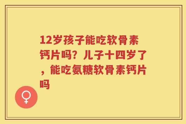 12岁孩子能吃软骨素钙片吗?儿子十四岁了,能吃氨糖软骨素钙片吗 12岁孩子能吃软骨素钙片吗?儿子十四岁了,能吃氨糖软骨素钙片吗