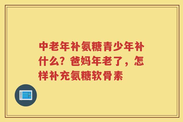 中老年补氨糖青少年补什么?爸妈年老了,怎样补充氨糖软骨素 中老年补氨糖青少年补什么?爸妈年老了,怎样补充氨糖软骨素