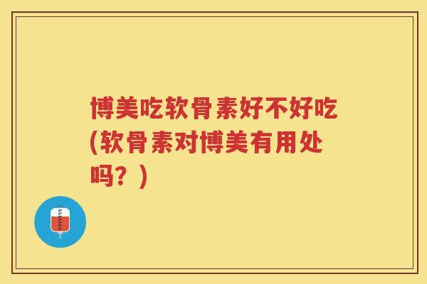 博美吃软骨素好不好吃(软骨素对博美有用处吗?) 博美吃软骨素好不好吃(软骨素对博美有用处吗?)