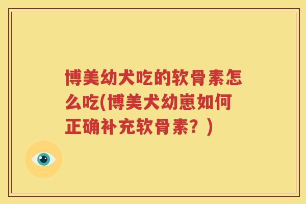 博美幼犬吃的软骨素怎么吃(博美犬幼崽如何正确补充软骨素?) 博美幼犬吃的软骨素怎么吃(博美犬幼崽如何正确补充软骨素?)
