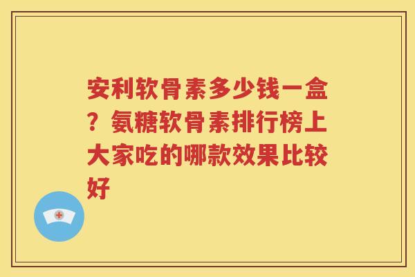 安利软骨素多少钱一盒？氨糖软骨素排行榜上大家吃的哪款效果比较好