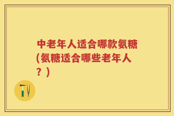 中老年人适合哪款氨糖(氨糖适合哪些老年人？)