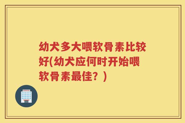 幼犬多大喂软骨素比较好(幼犬应何时开始喂软骨素佳?) 幼犬多大喂软骨素比较好(幼犬应何时开始喂软骨素佳?)