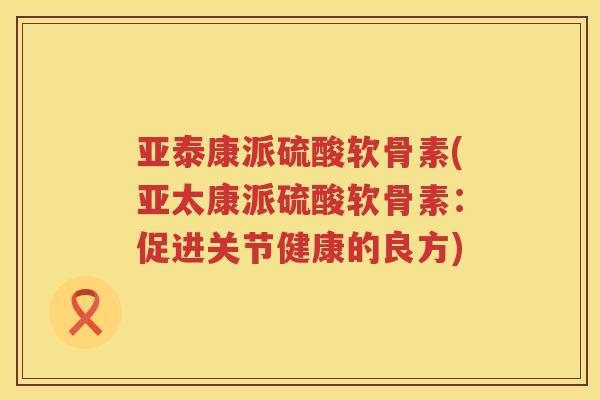 亚泰康派硫酸软骨素(亚太康派硫酸软骨素：促进关节健康的良方)
