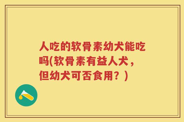 人吃的软骨素幼犬能吃吗(软骨素有益人犬，但幼犬可否食用？)