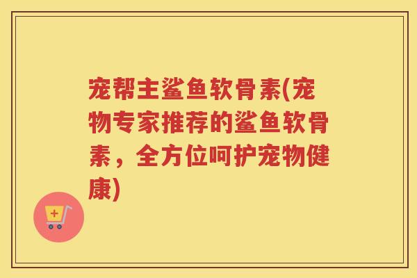 宠帮主鲨鱼软骨素(宠物专家推荐的鲨鱼软骨素，全方位呵护宠物健康)
