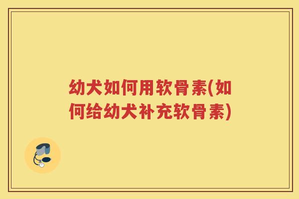 幼犬如何用软骨素(如何给幼犬补充软骨素) 幼犬如何用软骨素(如何给幼犬补充软骨素)