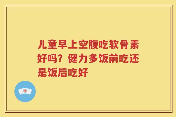 儿童早上空腹吃软骨素好吗?健力多饭前吃还是饭后吃好 儿童早上空腹吃软骨素好吗?健力多饭前吃还是饭后吃好