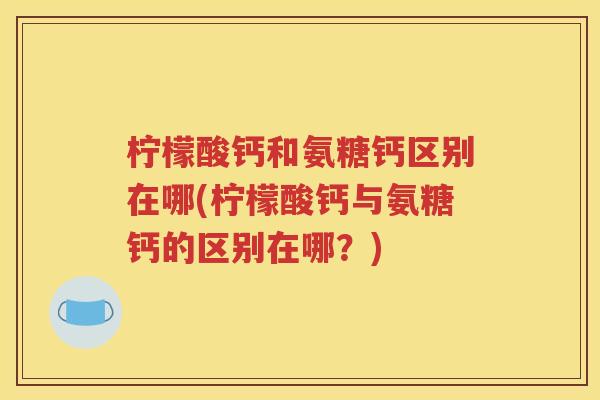 柠檬酸钙和氨糖钙区别在哪(柠檬酸钙与氨糖钙的区别在哪?) 柠檬酸钙和氨糖钙区别在哪(柠檬酸钙与氨糖钙的区别在哪?)