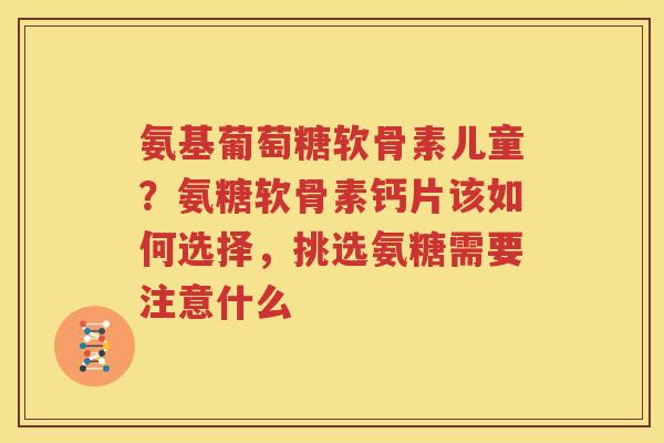 氨基葡萄糖软骨素儿童？氨糖软骨素钙片该如何选择，挑选氨糖需要注意什么
