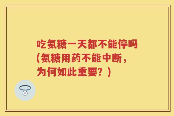 吃氨糖一天都不能停吗(氨糖用药不能中断,为何如此重要?) 吃氨糖一天都不能停吗(氨糖用药不能中断,为何如此重要?)