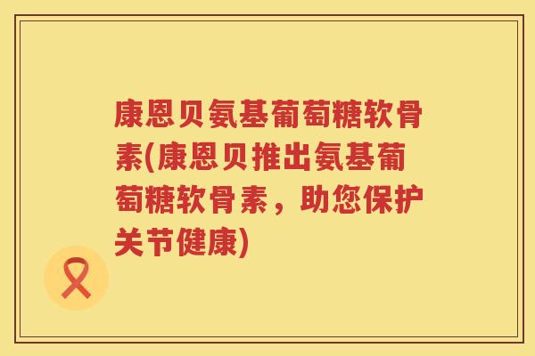 康恩贝氨基葡萄糖软骨素(康恩贝推出氨基葡萄糖软骨素,助您保护关节健康) 康恩贝氨基葡萄糖软骨素(康恩贝推出氨基葡萄糖软骨素,助您保护关节健康)