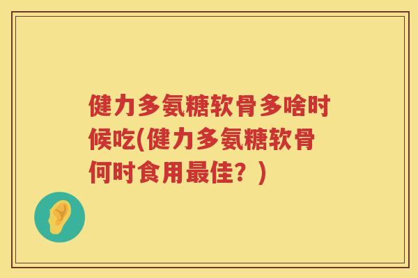 健力多氨糖软骨多啥时候吃(健力多氨糖软骨何时食用佳？)