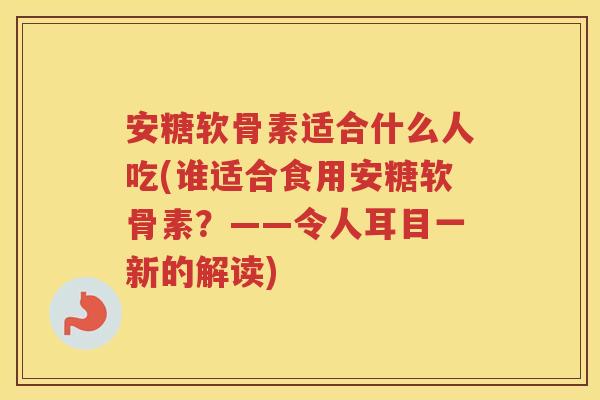 安糖软骨素适合什么人吃(谁适合食用安糖软骨素？——令人耳目一新的解读)