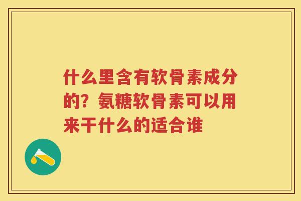 什么里含有软骨素成分的？氨糖软骨素可以用来干什么的适合谁