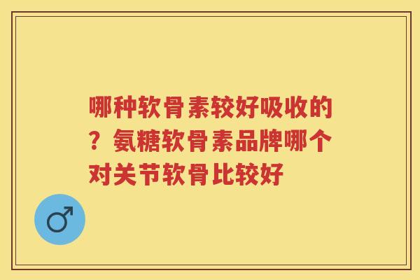 哪种软骨素较好吸收的?氨糖软骨素品牌哪个对关节软骨比较好 哪种软骨素较好吸收的?氨糖软骨素品牌哪个对关节软骨比较好