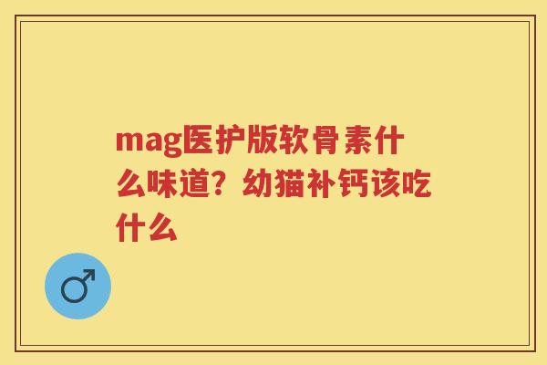 mag医护版软骨素什么味道？幼猫补钙该吃什么