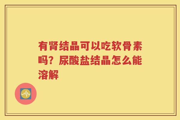 有结晶可以吃软骨素吗?尿酸盐结晶怎么能溶解 有结晶可以吃软骨素吗?尿酸盐结晶怎么能溶解