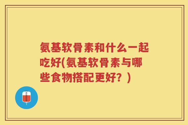 氨基软骨素和什么一起吃好(氨基软骨素与哪些食物搭配更好？)