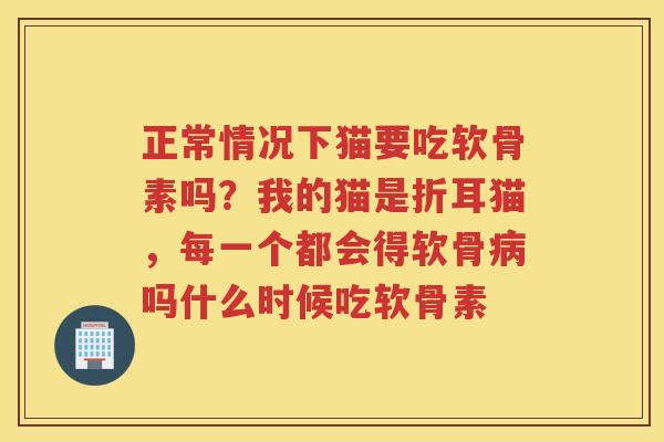 正常情况下猫要吃软骨素吗?我的猫是折耳猫,每一个都会得软骨吗什么时候吃软骨素 正常情况下猫要吃软骨素吗?我的猫是折耳猫,每一个都会得软骨吗什么时候吃软骨素