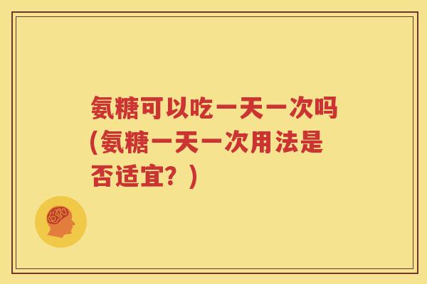 氨糖可以吃一天一次吗(氨糖一天一次用法是否适宜?) 氨糖可以吃一天一次吗(氨糖一天一次用法是否适宜?)