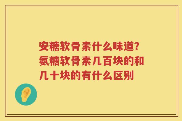 安糖软骨素什么味道?氨糖软骨素几百块的和几十块的有什么区别 安糖软骨素什么味道?氨糖软骨素几百块的和几十块的有什么区别