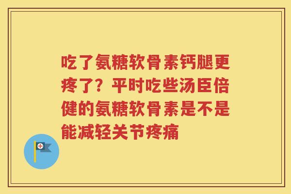 吃了氨糖软骨素钙腿更疼了?平时吃些汤臣倍健的氨糖软骨素是不是能减轻关节 吃了氨糖软骨素钙腿更疼了?平时吃些汤臣倍健的氨糖软骨素是不是能减轻关节