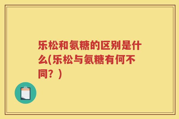 乐松和氨糖的区别是什么(乐松与氨糖有何不同?) 乐松和氨糖的区别是什么(乐松与氨糖有何不同?)