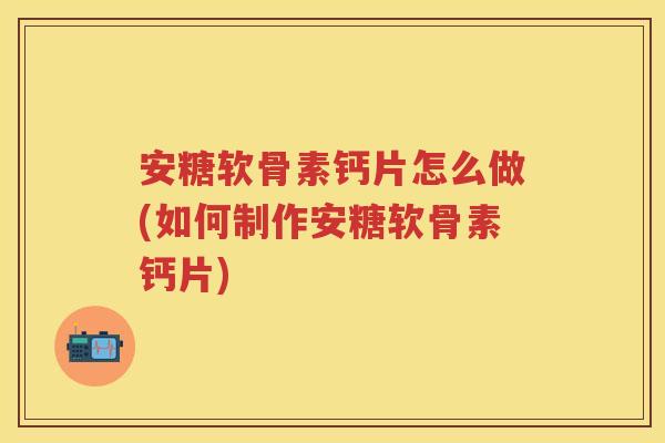 安糖软骨素钙片怎么做(如何制作安糖软骨素钙片)