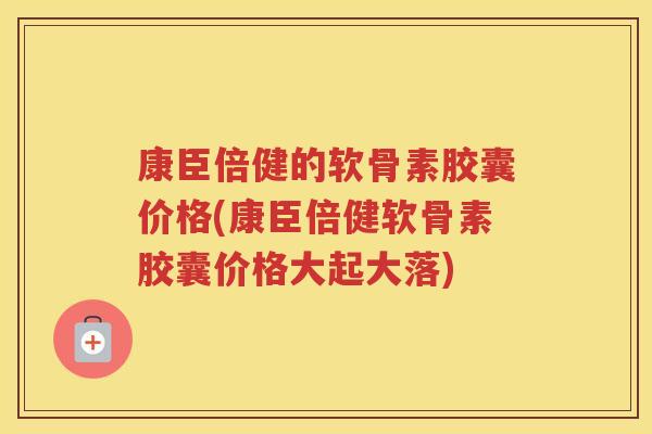 康臣倍健的软骨素胶囊价格(康臣倍健软骨素胶囊价格大起大落)