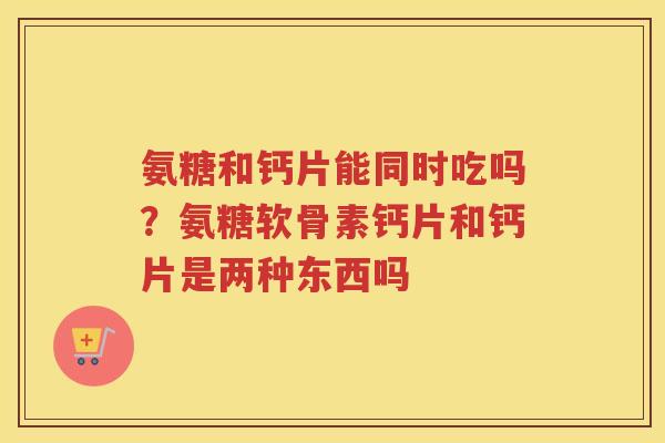 氨糖和钙片能同时吃吗?氨糖软骨素钙片和钙片是两种东西吗 氨糖和钙片能同时吃吗?氨糖软骨素钙片和钙片是两种东西吗