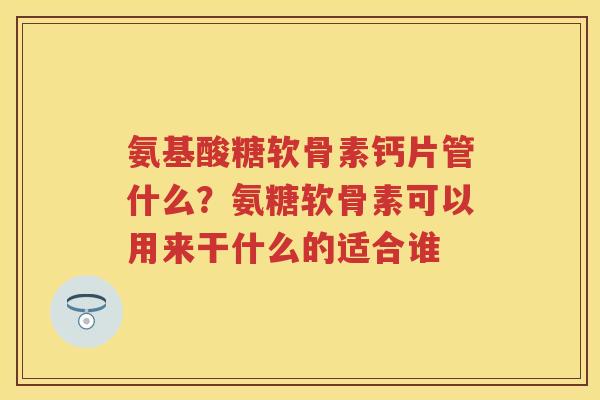 氨基酸糖软骨素钙片管什么？氨糖软骨素可以用来干什么的适合谁