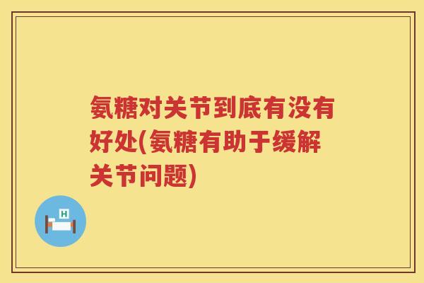 氨糖对关节到底有没有好处(氨糖有助于缓解关节问题) 氨糖对关节到底有没有好处(氨糖有助于缓解关节问题)