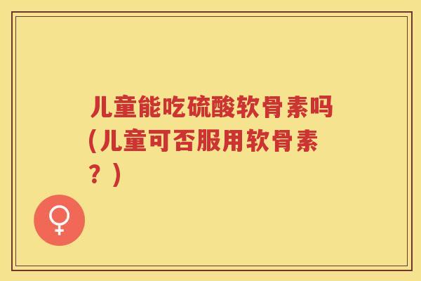 儿童能吃硫酸软骨素吗(儿童可否服用软骨素？)