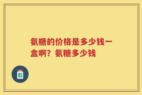 氨糖的价格是多少钱一盒啊?氨糖多少钱 氨糖的价格是多少钱一盒啊?氨糖多少钱
