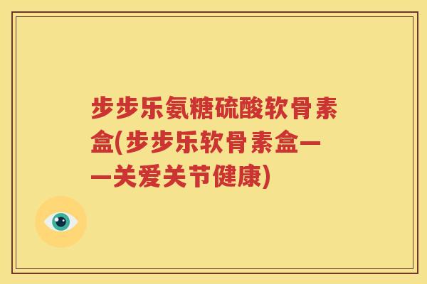 步步乐氨糖硫酸软骨素盒(步步乐软骨素盒——关爱关节健康)