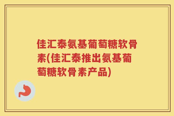 佳汇泰氨基葡萄糖软骨素(佳汇泰推出氨基葡萄糖软骨素产品)