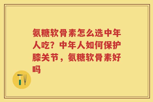 氨糖软骨素怎么选中年人吃？中年人如何保护膝关节，氨糖软骨素好吗