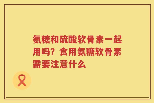 氨糖和硫酸软骨素一起用吗?食用氨糖软骨素需要注意什么 氨糖和硫酸软骨素一起用吗?食用氨糖软骨素需要注意什么