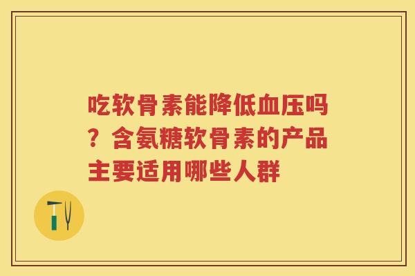 吃软骨素能降低吗？含氨糖软骨素的产品主要适用哪些人群