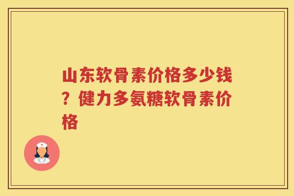 山东软骨素价格多少钱?健力多氨糖软骨素价格 山东软骨素价格多少钱?健力多氨糖软骨素价格
