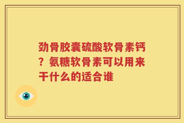 劲骨胶囊硫酸软骨素钙?氨糖软骨素可以用来干什么的适合谁 劲骨胶囊硫酸软骨素钙?氨糖软骨素可以用来干什么的适合谁
