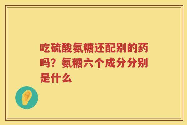 吃硫酸氨糖还配别的药吗？氨糖六个成分分别是什么