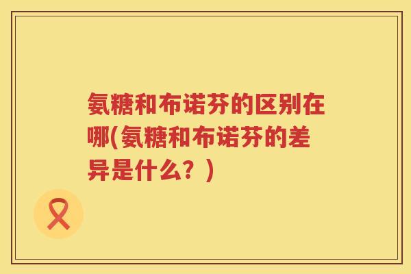氨糖和布诺芬的区别在哪(氨糖和布诺芬的差异是什么？)