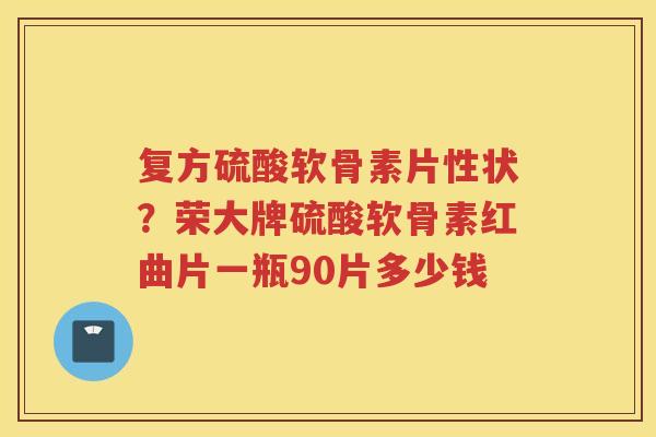 复方硫酸软骨素片性状？荣大牌硫酸软骨素红曲片一瓶90片多少钱