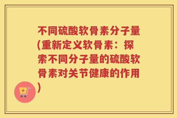 不同硫酸软骨素分子量(重新定义软骨素:探索不同分子量的硫酸软骨素对关节健康的作用) 不同硫酸软骨素分子量(重新定义软骨素:探索不同分子量的硫酸软骨素对关节健康的作用)